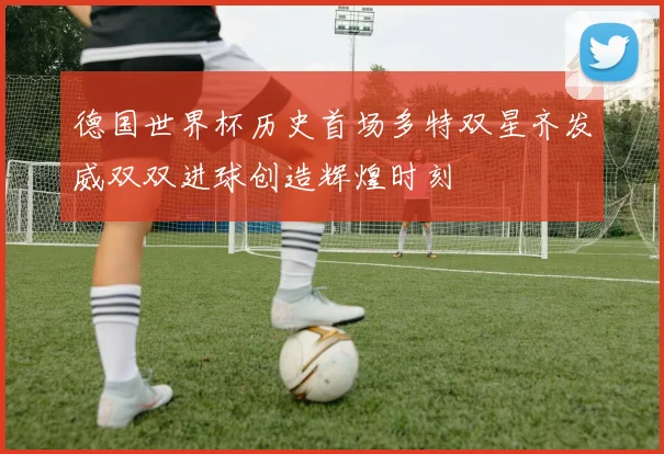 德国世界杯历史首场多特双星齐发威双双进球创造辉煌时刻