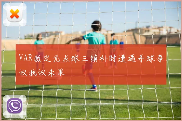 VAR裁定无点球三镇补时遭遇手球争议抗议未果