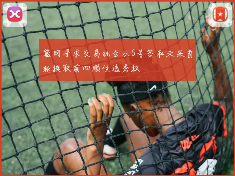 篮网寻求交易机会以6号签和未来首轮换取前四顺位选秀权