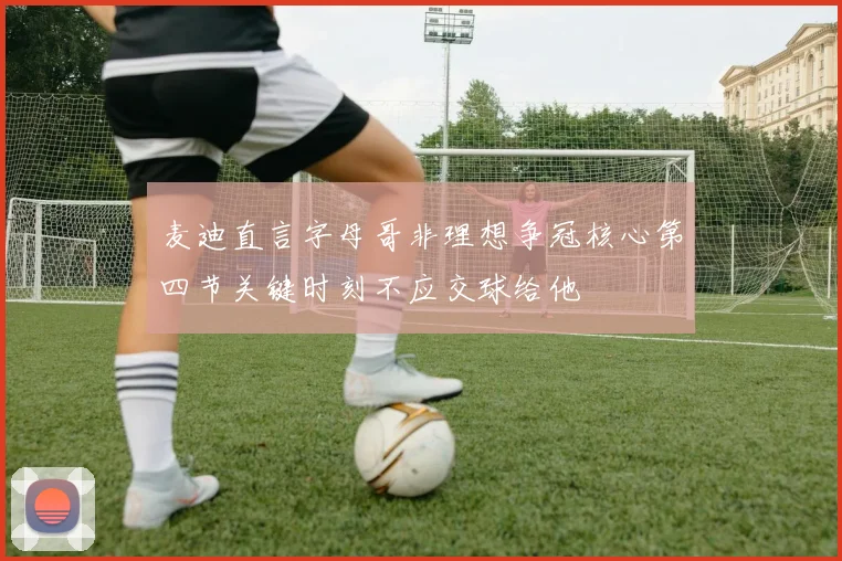 麦迪直言字母哥非理想争冠核心第四节关键时刻不应交球给他