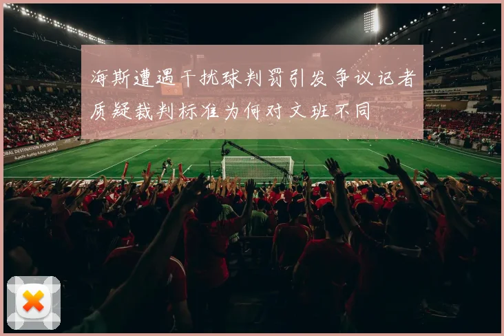 海斯遭遇干扰球判罚引发争议记者质疑裁判标准为何对文班不同