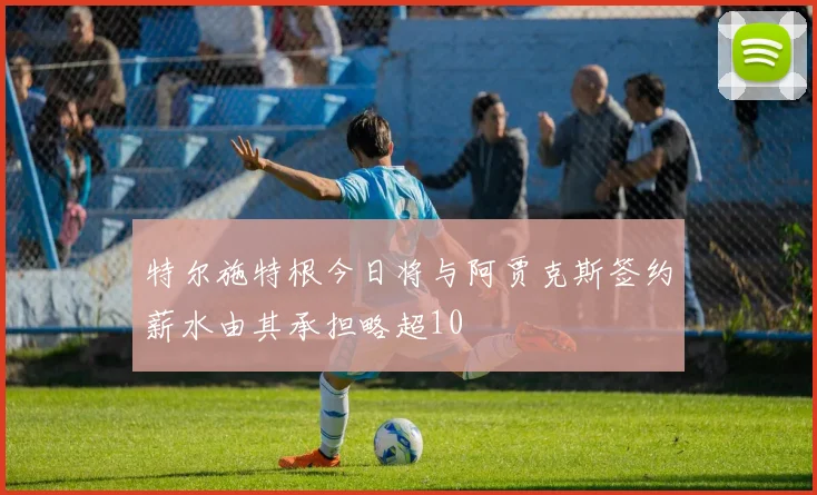 特尔施特根今日将与阿贾克斯签约薪水由其承担略超10