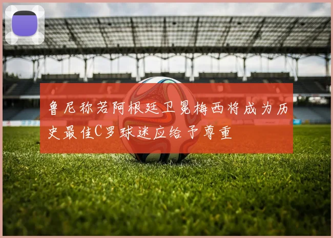 鲁尼称若阿根廷卫冕梅西将成为历史最佳C罗球迷应给予尊重