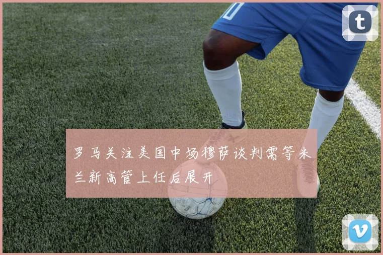 罗马关注美国中场穆萨谈判需等米兰新高管上任后展开