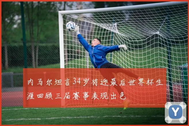 内马尔坦言34岁将迎最后世界杯生涯回顾三届赛事表现出色