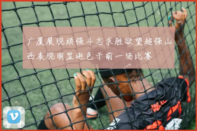 广厦展现顽强斗志求胜欲望超强山西表现明显逊色于前一场比赛