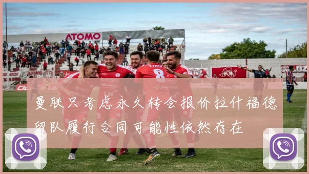曼联只考虑永久转会报价拉什福德留队履行合同可能性依然存在