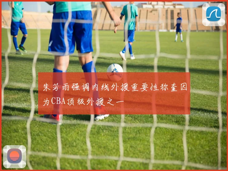 朱芳雨强调内线外援重要性称奎因为CBA顶级外援之一