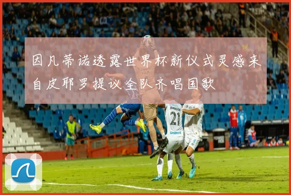 因凡蒂诺透露世界杯新仪式灵感来自皮耶罗提议全队齐唱国歌