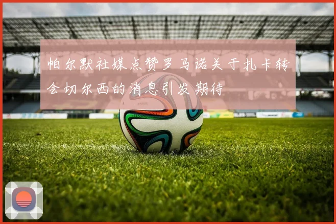 帕尔默社媒点赞罗马诺关于扎卡转会切尔西的消息引发期待