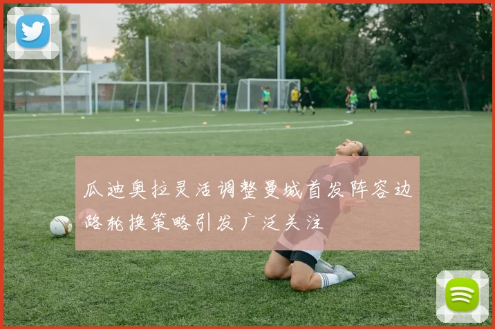 瓜迪奥拉灵活调整曼城首发阵容边路轮换策略引发广泛关注