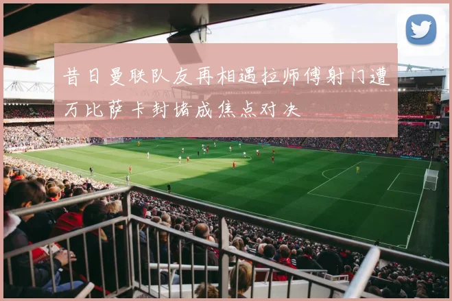 昔日曼联队友再相遇拉师傅射门遭万比萨卡封堵成焦点对决