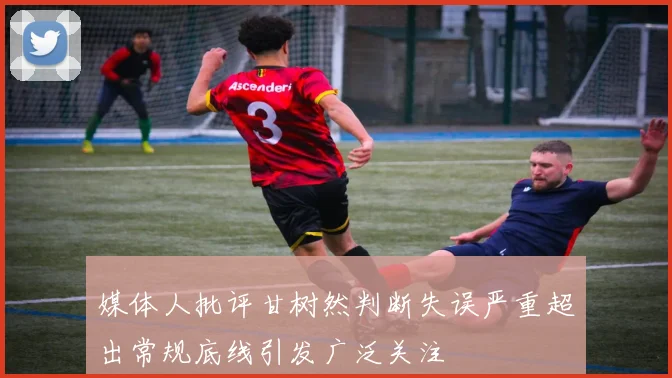 媒体人批评甘树然判断失误严重超出常规底线引发广泛关注