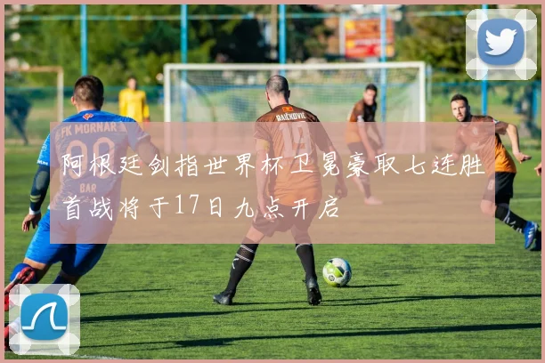 阿根廷剑指世界杯卫冕豪取七连胜首战将于17日九点开启