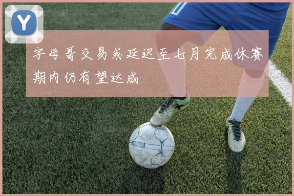 字母哥交易或延迟至七月完成休赛期内仍有望达成