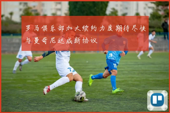 罗马俱乐部加大续约力度期待尽快与曼奇尼达成新协议