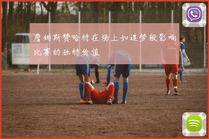 詹姆斯赞哈特在场上如追梦般影响比赛的独特价值